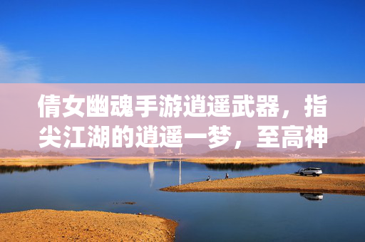 倩女幽魂手游逍遥武器,指尖江湖的逍遥一梦,至高神兵的巅峰演绎 倩女幽魂手游逍遥武器,指尖江湖的逍遥一梦,至高神兵的巅峰演绎
