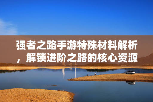 强者之路手游特殊材料解析，解锁进阶之路的核心资源