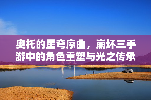 奥托的星穹序曲,崩坏三手游中的角色重塑与光之传承 奥托的星穹序曲,崩坏三手游中的角色重塑与光之传承