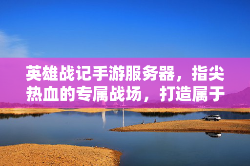 英雄战记手游服务器,指尖热血的专属战场,打造属于你的传奇之旅 英雄战记手游服务器,指尖热血的专属战场,打造属于你的传奇之旅