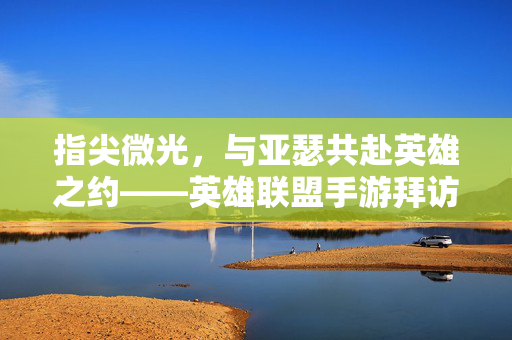 指尖微光,与亚瑟共赴英雄之约——英雄联盟手游拜访记 指尖微光,与亚瑟共赴英雄之约——英雄联盟手游拜访记