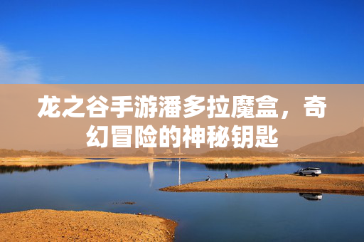 龙之谷手游潘多拉魔盒,奇幻冒险的神秘钥匙 龙之谷手游潘多拉魔盒,奇幻冒险的神秘钥匙