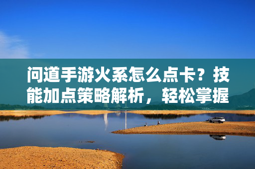 问道手游火系怎么点卡?技能加点策略解析,轻松掌握火系战力提升技巧 问道手游火系怎么点卡?技能加点策略解析,轻松掌握火系战力提升技巧