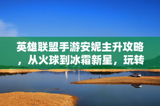 英雄联盟手游安妮主升攻略,从火球到冰霜新星,玩转法师的爆发与控制 英雄联盟手游安妮主升攻略,从火球到冰霜新星,玩转法师的爆发与控制