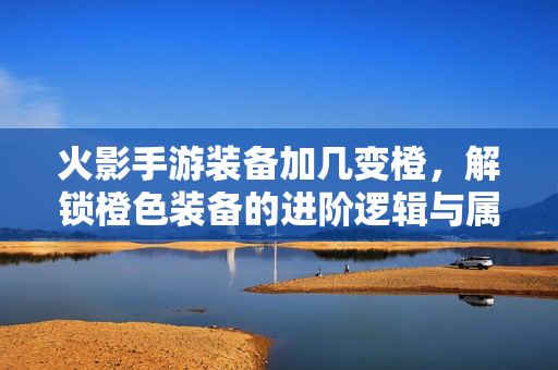 火影手游装备加几变橙，解锁橙色装备的进阶逻辑与属性飞跃