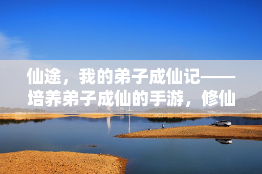 仙途,我的弟子成仙记——培养弟子成仙的手游,修仙之路的沉浸式体验 仙途,我的弟子成仙记——培养弟子成仙的手游,修仙之路的沉浸式体验