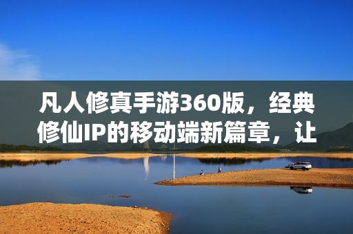 凡人修真手游360版,经典修仙IP的移动端新篇章,让凡人也能修真之路 凡人修真手游360版,经典修仙IP的移动端新篇章,让凡人也能修真之路