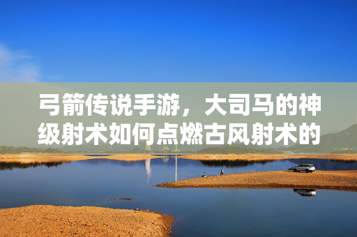 弓箭传说手游,大司马的神级射术如何点燃古风射术的传奇火焰? 弓箭传说手游,大司马的神级射术如何点燃古风射术的传奇火焰?