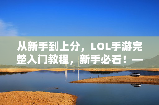 从新手到上分,LOL手游完整入门教程,新手必看!——新手玩家快速上手攻略 从新手到上分,LOL手游完整入门教程,新手必看!——新手玩家快速上手攻略