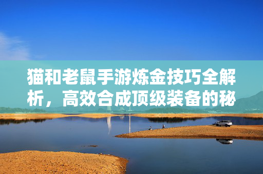 猫和老鼠手游炼金技巧全解析,高效合成顶级装备的秘诀 猫和老鼠手游炼金技巧全解析,高效合成顶级装备的秘诀