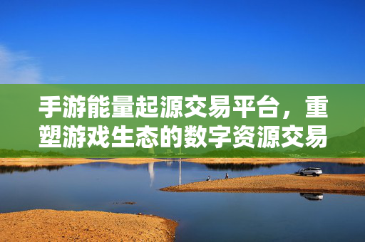 手游能量起源交易平台，重塑游戏生态的数字资源交易新引擎