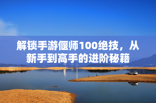 解锁手游偃师100绝技,从新手到高手的进阶秘籍 解锁手游偃师100绝技,从新手到高手的进阶秘籍