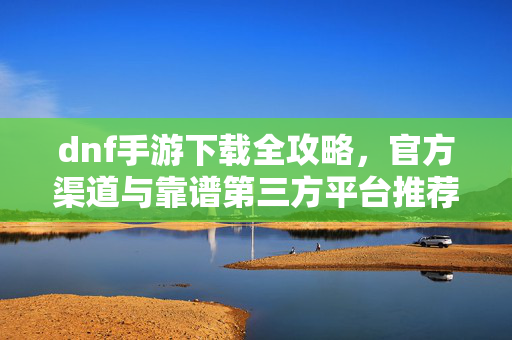 dnf手游下载全攻略,官方渠道与靠谱第三方平台推荐,避免踩坑! dnf手游下载全攻略,官方渠道与靠谱第三方平台推荐,避免踩坑!