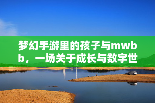 梦幻手游里的孩子与mwbb,一场关于成长与数字世界的对话 梦幻手游里的孩子与mwbb,一场关于成长与数字世界的对话