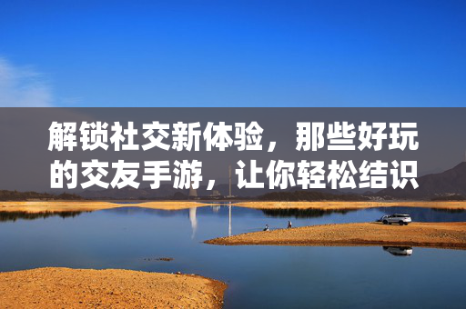 解锁社交新体验,那些好玩的交友手游,让你轻松结识新朋友,玩得开心还能交到真朋友 解锁社交新体验,那些好玩的交友手游,让你轻松结识新朋友,玩得开心还能交到真朋友