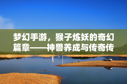 梦幻手游，猴子炼妖的奇幻篇章——神兽养成与传奇传承的精彩之旅