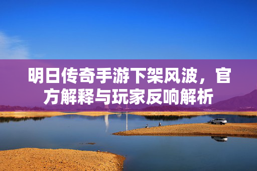 明日传奇手游下架风波，官方解释与玩家反响解析
