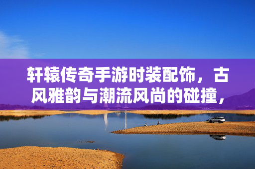 轩辕传奇手游时装配饰，古风雅韵与潮流风尚的碰撞，定制你的传奇风华