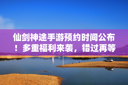 仙剑神途手游预约时间公布!多重福利来袭,错过再等一年? 仙剑神途手游预约时间公布!多重福利来袭,错过再等一年?