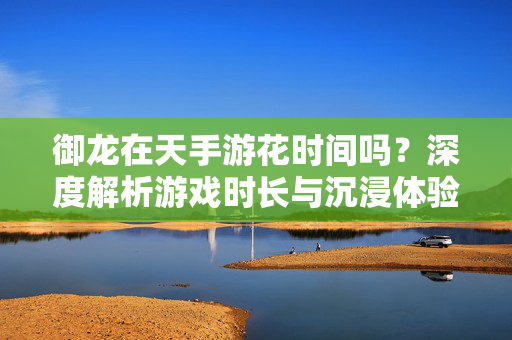 御龙在天手游花时间吗？深度解析游戏时长与沉浸体验