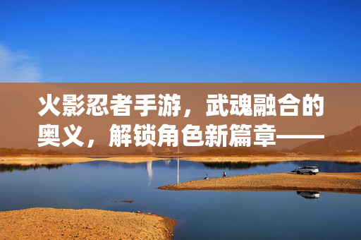 火影忍者手游,武魂融合的奥义,解锁角色新篇章——从传统武魂到融合武魂的进化之路 火影忍者手游,武魂融合的奥义,解锁角色新篇章——从传统武魂到融合武魂的进化之路