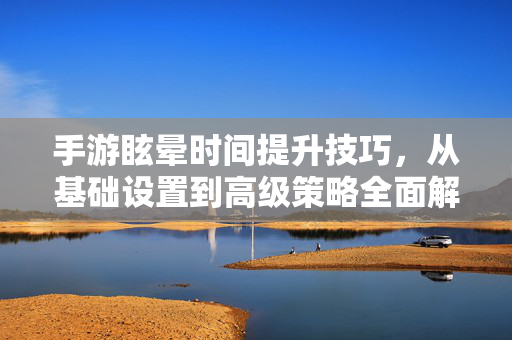 手游眩晕时间提升技巧，从基础设置到高级策略全面解析