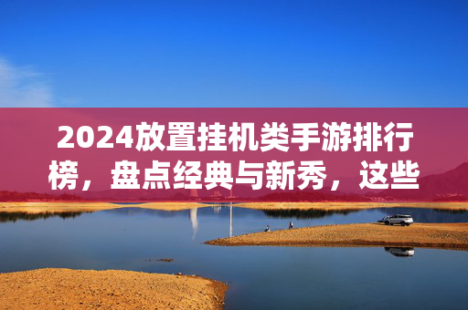 2024放置挂机类手游排行榜，盘点经典与新秀，这些游戏为何成为休闲玩家的心头好？