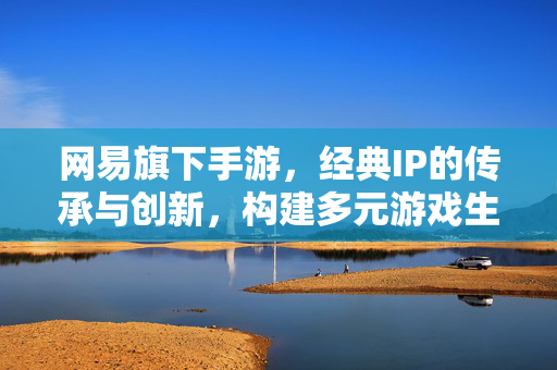 网易旗下手游，经典IP的传承与创新，构建多元游戏生态的领军力量