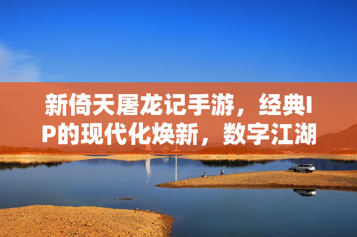 新倚天屠龙记手游，经典IP的现代化焕新，数字江湖的沉浸式体验