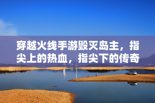 穿越火线手游毁灭岛主，指尖上的热血，指尖下的传奇
