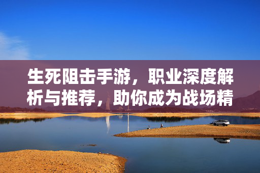 生死阻击手游,职业深度解析与推荐,助你成为战场精英! 生死阻击手游,职业深度解析与推荐,助你成为战场精英!