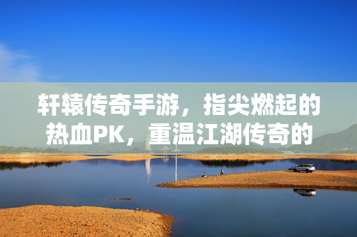 轩辕传奇手游，指尖燃起的热血PK，重温江湖传奇的巅峰对决