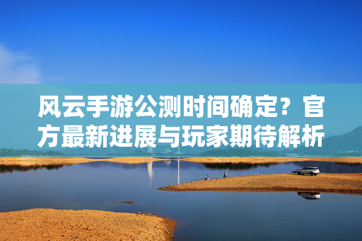 风云手游公测时间确定？官方最新进展与玩家期待解析