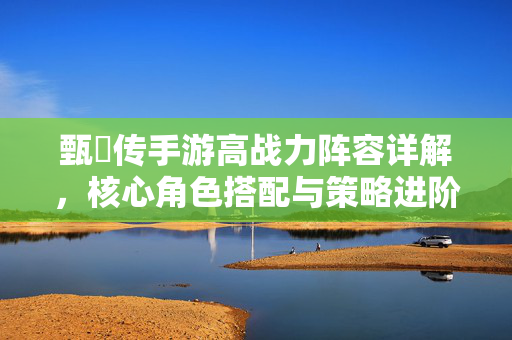 甄嬛传手游高战力阵容详解,核心角色搭配与策略进阶,轻松构筑无敌团队 甄嬛传手游高战力阵容详解,核心角色搭配与策略进阶,轻松构筑无敌团队