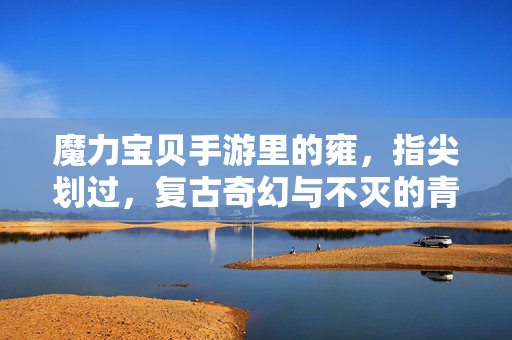 魔力宝贝手游里的雍,指尖划过,复古奇幻与不灭的青春记忆 魔力宝贝手游里的雍,指尖划过,复古奇幻与不灭的青春记忆