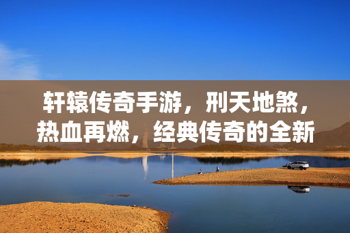 轩辕传奇手游,刑天地煞,热血再燃,经典传奇的全新演绎 轩辕传奇手游,刑天地煞,热血再燃,经典传奇的全新演绎