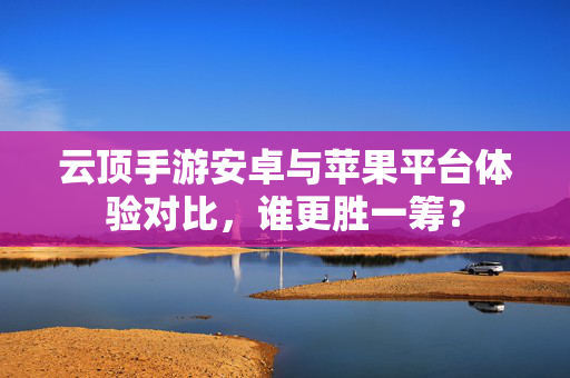 云顶手游安卓与苹果平台体验对比,谁更胜一筹? 云顶手游安卓与苹果平台体验对比,谁更胜一筹?