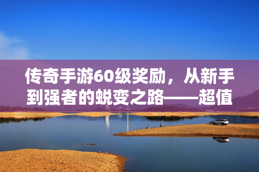 传奇手游60级奖励,从新手到强者的蜕变之路——超值奖励与玩法进阶全解析 传奇手游60级奖励,从新手到强者的蜕变之路——超值奖励与玩法进阶全解析