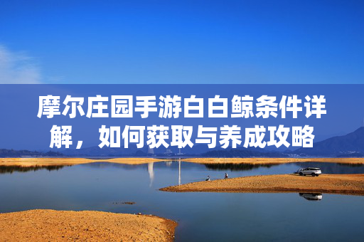 摩尔庄园手游白白鲸条件详解,如何获取与养成攻略 摩尔庄园手游白白鲸条件详解,如何获取与养成攻略