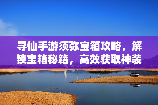 寻仙手游须弥宝箱攻略,解锁宝箱秘籍,高效获取神装秘宝 寻仙手游须弥宝箱攻略,解锁宝箱秘籍,高效获取神装秘宝