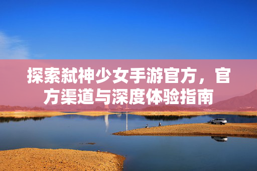 探索弑神少女手游官方,官方渠道与深度体验指南 探索弑神少女手游官方,官方渠道与深度体验指南