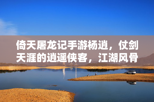 倚天屠龙记手游杨逍,仗剑天涯的逍遥侠客,江湖风骨在指尖流淌 倚天屠龙记手游杨逍,仗剑天涯的逍遥侠客,江湖风骨在指尖流淌