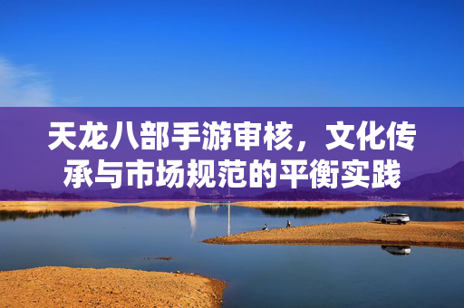 天龙八部手游审核,文化传承与市场规范的平衡实践 天龙八部手游审核,文化传承与市场规范的平衡实践
