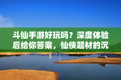 斗仙手游好玩吗?深度体验后给你答案,仙侠题材的沉浸式冒险与玩法解析 斗仙手游好玩吗?深度体验后给你答案,仙侠题材的沉浸式冒险与玩法解析