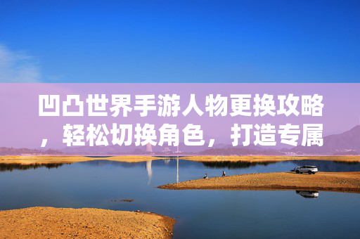 凹凸世界手游人物更换攻略,轻松切换角色,打造专属凹凸体验 凹凸世界手游人物更换攻略,轻松切换角色,打造专属凹凸体验