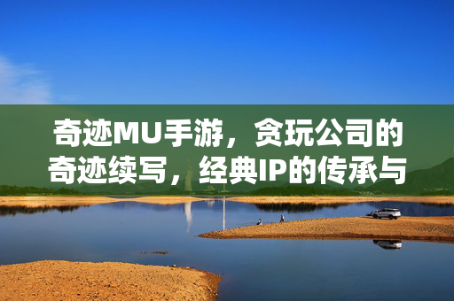 奇迹MU手游,贪玩公司的奇迹续写,经典IP的传承与创新的碰撞 奇迹MU手游,贪玩公司的奇迹续写,经典IP的传承与创新的碰撞