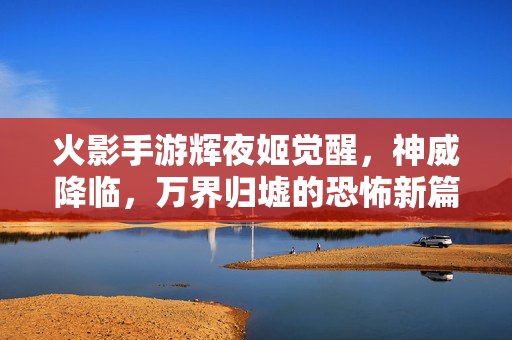 火影手游辉夜姬觉醒,神威降临,万界归墟的恐怖新篇章 火影手游辉夜姬觉醒,神威降临,万界归墟的恐怖新篇章