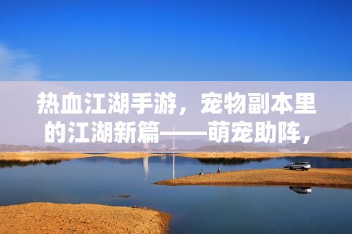 热血江湖手游,宠物副本里的江湖新篇——萌宠助阵,热血再燃的冒险之旅 热血江湖手游,宠物副本里的江湖新篇——萌宠助阵,热血再燃的冒险之旅