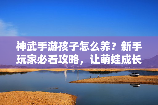 神武手游孩子怎么养?新手玩家必看攻略,让萌娃成长无忧! 神武手游孩子怎么养?新手玩家必看攻略,让萌娃成长无忧!