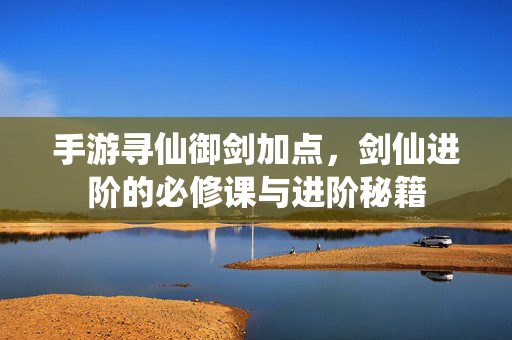 手游寻仙御剑加点,剑仙进阶的必修课与进阶秘籍 手游寻仙御剑加点,剑仙进阶的必修课与进阶秘籍